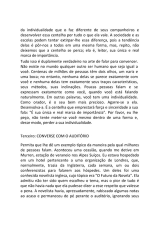 da individualidade que o faz diferente de seus companheiros e
desenvolver essa centelha por tudo o que ela vale. A sociedade e as
escolas podem tentar extirpar-lhe essa diferença, pois a tendência
delas é pôr-nos a todos em uma mesma forma, mas, repito, não
deixemos que a centelha se perca; ela é, leitor, sua única e real
marca de importância.
Tudo isso é duplamente verdadeiro na arte de falar para convencer.
Não existe no mundo qualquer outro ser humano que seja igual a
você. Centenas de milhões de pessoas têm dois olhos, um nariz e
uma boca; no entanto, nenhuma delas se parece exatamente com
você e nenhuma delas tem exatamente seus traços característicos,
seus métodos, suas inclinações. Poucas pessoas falam e se
expressam exatamente como você, quando você está falando
naturalmente. Em outras palavras, você tem uma individualidade.
Como orador, é o seu bem mais precioso. Agarre-se a ela.
Desenvolva-a. É a centelha que emprestará força e sinceridade a sua
fala: "É sua única e real marca de importância". Por favor, eu lhe
peço, não tente meter-se você mesmo dentro de uma forma e,
desse modo, perder a sua individualidade.
Terceiro: CONVERSE COM O AUDITÓRIO
Permita que lhe dê um exemplo típico da maneira pela qual milhares
de pessoas falam. Aconteceu uma ocasião, quando me detive em
Murren, estação de veraneio nos Alpes Suíços. Eu estava hospedado
em um hotel pertencente a uma organização de Londres, que,
normalmente, trazia da Inglaterra, cada semana, um ou dois
conferencistas para falarem aos hóspedes. Um deles foi uma
conhecida novelista inglesa, cujo tópico era "O Futuro da Novela". Ela
admitiu não ter sido quem escolheu o tema, mas o pior de tudo é
que não havia nada que ela pudesse dizer a esse respeito que valesse
a pena. A novelista havia, apressadamente, rabiscado algumas notas
ao acaso e permaneceu de pé perante o auditório, ignorando seus
 