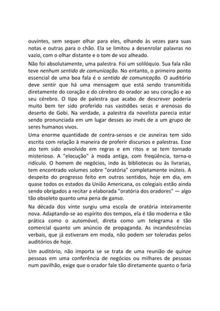 ouvintes, sem sequer olhar para eles, olhando às vezes para suas
notas e outras para o chão. Ela se limitou a desenrolar palavras no
vazio, com o olhar distante e o tom de voz alheado.
Não foi absolutamente, uma palestra. Foi um solilóquio. Sua fala não
teve nenhum sentido de comunicação. No entanto, o primeiro ponto
essencial de uma boa fala é o sentido de comunicação. O auditório
deve sentir que há uma mensagem que está sendo transmitida
diretamente do coração e do cérebro do orador ao seu coração e ao
seu cérebro. O tipo de palestra que acabo de descrever poderia
muito bem ter sido proferido nas vastidões secas e arenosas do
deserto de Gobi. Na verdade, a palestra da novelista parecia estar
sendo pronunciada em um lugar desses ao invés de a um grupo de
seres humanos vivos.
Uma enorme quantidade de contra-sensos e cie asneiras tem sido
escrita com relação à maneira de proferir discursos e palestras. Esse
ato tem sido envolvido em regras e em ritos e se tem tornado
misterioso. A "elocução" à moda antiga, com freqüência, torna-o
ridículo. O homem de negócios, indo às bibliotecas ou às livrarias,
tem encontrado volumes sobre "oratória" completamente inúteis. A
despeito do progresso feito em outros sentidos, hoje em dia, em
quase todos os estados da União Americana, os colegiais estão ainda
sendo obrigados a recitar a elaborada "oratória dos oradores" — algo
tão obsoleto quanto uma pena de ganso.
Na década dos vinte surgiu uma escola de oratória inteiramente
nova. Adaptando-se ao espírito dos tempos, ela é tão moderna e tão
prática como o automóvel, direta como um telegrama e tão
comercial quanto um anúncio de propaganda. As incandescências
verbais, que já estiveram em moda, não podem ser toleradas pelos
auditórios de hoje.
Um auditório, não importa se se trata de uma reunião de quinze
pessoas em uma conferência de negócios ou milhares de pessoas
num pavilhão, exige que o orador fale tão diretamente quanto o faria
 