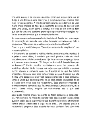 em uma prosa e da mesma maneira geral que empregaria ao se
dirigir a um deles em uma conversa, a mesma maneira, embora com
mais força ou energia. A fim de parecer natural, o orador tem de usar
muito mais energia ao falar para quarenta pessoas do que ao falar
para uma única, assim como a estátua no topo de um edifício tem
que ser de tamanho bastante grande para parecer de proporções na-
turais a um observador que a contemple do solo.
Ao encerramento de uma conferência de Mark Twain, em um campo
de mineração de Nevada, um velho faiscador aproximou-se dele e
perguntou: "São esses os seus tons naturais de eloqüência?"
É isso o que o auditório quer: "Seus tons naturais de eloqüência" um
pouco ampliados.
A única forma de adquirir a habilidade dessa naturalidade ampliada é
a prática. Além disso, à medida que você pratica, cada vez você
percebe que está falando de forma rija, interrompa-se e pergunte-se
a si mesmo, mentalmente: "Ei! O que está errado? Acorde! Mostre-
se humano!" Então, escolha mentalmente uma das pessoas do
auditório, alguém lá de trás ou que seja, em sua opinião, a pessoa
menos atenta, e converse com ela. Esqueça-se de que há outras
presentes. Converse com essa determinada pessoa. Imagine que ela
lhe fez uma pergunta e que você está respondendo a essa pergunta,
sendo o único que pode respondê-la. Se essa pessoa se pusesse de pé
e falasse com você, que lhe responderia, esse processo imediata e
inevitavelmente tornaria a sua fala mais coloquial, mais natural, mais
direta. Deste modo, imagine ser exatamente isso o que está
acontecendo.
Você pode mesmo chegar ao ponto de fazer perguntas e respondê-
las. Por exemplo, no meio de sua fala você poderá dizer "os senhores
querem saber quais as provas de que disponho para essa afirmativa?
Tenho provas adequadas e aqui estão elas... Em seguida passa a
responder à pergunta. Essa espécie de coisas pode ser feita com toda
 