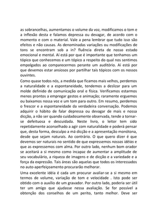 as sobrancelhas, aumentamos o volume da voz, modificamos o tom e
a inflexão desta e falamos depressa ou devagar, de acordo com o
momento e com o material. Vale a pena lembrar que tudo isso são
efeitos e não causas. As denominadas variações ou modificações de
tons se encontram sob a in? fluência direta de nosso estado
emocional e mental. Aí está por que é importante que tenhamos um
tópico que conhecemos e um tópico a respeito do qual nos sentimos
empolgados ao comparecermos perante um auditório. Aí está por
que devemos estar ansiosos por partilhar tais tópicos com os nossos
ouvintes.
Como quase todos nós, a medida que ficamos mais velhos, perdemos
a naturalidade e a espontaneidade, tendemos a deslizar para um
molde definido de comunicação oral e física. Verificamos estarmos
menos prontos a empregar gestos e animação; raramente erguemos
ou baixamos nossa voz e um tom para outro. Em resumo, perdemos
o frescor e a espontaneidade da verdadeira conversação. Podemos
adquirir o hábito de falar depressa ou devagar de mais e nossa
dicção, a não ser quando cuidadosamente observada, tende a tornar-
se defeituosa e descuidada. Neste livro, o leitor tem sido
repetidamente aconselhado a agir com naturalidade e poderá pensar
que, desta forma, desculpo a má dicção e a apresentação monótona,
desde que sejam naturais. Ao contrário. O que quero dizer é que
devemos ser naturais no sentido de que expressemos nossas idéias e
que as expressemos com alma. Por outro lado, nenhum bom orador
se aceitará a si mesmo como incapaz de aumentar a amplitude de
seu vocabulário, a riqueza de imagens e de dicção e a variedade e a
força da expressão. Tais áreas são aquelas que todos os interessados
no auto-aperfeiçoamento procurarão melhorar.
Uma excelente idéia é cada um procurar avaliar-se a si mesmo em
termos de volume, variação de tom e velocidade . Isto pode ser
obtido com o auxílio de um gravador. Por outro lado, poderia ser útil
ter um amigo que ajudasse nessa avaliação. Se for possível a
obtenção dos conselhos de um perito, tanto melhor. Deve ser
 