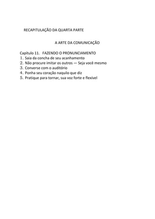 RECAPITULAÇÃO DA QUARTA PARTE
A ARTE DA COMUNICAÇÃO
Capítulo 11. FAZENDO O PRONUNCIAMENTO
1. Saia da concha de seu acanhamento
2. Não procure imitar os outros — Seja você mesmo
3. Converse com o auditório
4. Ponha seu coração naquilo que diz
5. Pratique para tornar, sua voz forte e flexível
 