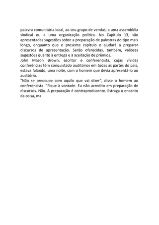 palavra comunitária local, ao seu grupo de vendas, a uma assembléia
sindical ou a uma organização política. No Capítulo 13, são
apresentadas sugestões sobre a preparação de palestras do tipo mais
longo, enquanto que o presente capítulo o ajudará a preparar
discursos de apresentação. Serão oferecidas, também, valiosas
sugestões quanto à entrega e à aceitação de prêmios.
John Mason Brown, escritor e conferencista, cujas vívidas
conferências têm conquistado auditórios em todas as partes do país,
estava falando, uma noite, com o homem que devia apresentá-lo ao
auditório.
"Não se preocupe com aquilo que vai dizer", disse o homem ao
conferencista. "Fique à vontade. Eu não acredito em preparação de
discursos. Não. A preparação é contraproducente. Estraga o encanto
da coisa, ma
 