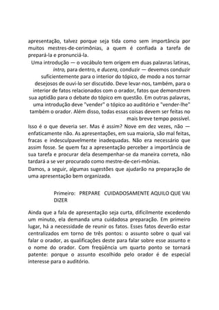 apresentação, talvez porque seja tida como sem importância por
muitos mestres-de-cerimônias, a quem é confiada a tarefa de
prepará-la e pronunciá-la.
Uma introdução — o vocábulo tem origem em duas palavras latinas,
intro, para dentro, e ducera, conduzir — devemos conduzir
suficientemente para o interior do tópico, de modo a nos tornar
desejosos de ouvi-lo ser discutido. Deve levar-nos, também, para o
interior de fatos relacionados com o orador, fatos que demonstrem
sua aptidão para o debate do tópico em questão. Em outras palavras,
uma introdução deve "vender" o tópico ao auditório e "vender-lhe"
também o orador. Além disso, todas essas coisas devem ser feitas no
mais breve tempo possível.
Isso é o que deveria ser. Mas é assim? Nove em dez vezes, não —
enfaticamente não. As apresentações, em sua maioria, são mal feitas,
fracas e indesculpavelmente inadequadas. Não era necessário que
assim fosse. Se quem faz a apresentação perceber a importância de
sua tarefa e procurar dela desempenhar-se da maneira correta, não
tardará a se ver procurado como mestre-de-ceri-mônias.
Damos, a seguir, algumas sugestões que ajudarão na preparação de
uma apresentação bem organizada.
Primeiro: PREPARE CUIDADOSAMENTE AQUILO QUE VAI
DIZER
Ainda que a fala de apresentação seja curta, dificilmente excedendo
um minuto, ela demanda uma cuidadosa preparação. Em primeiro
lugar, há a necessidade de reunir os fatos. Esses fatos deverão estar
centralizados em torno de três pontos: o assunto sobre o qual vai
falar o orador, as qualificações deste para falar sobre esse assunto e
o nome do orador. Com freqüência um quarto ponto se tornará
patente: porque o assunto escolhido pelo orador é de especial
interesse para o auditório.
 