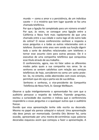 mundo — como o amor e a persistência, de um indivíduo
cacete — é o mistério que tem lugar quando se faz uma
chamada telefônica.
Por que a ligação foi completada para um número errado?
Por que, às vezes, se consegue uma ligação entre a
Califórnia e Nova York mais rapidamente do que uma
chamada entre a sua cidade e outra logo ali do outro lado
da colina? O nosso conferencista conhece a resposta a
essas perguntas e a todas as outras relacionadas com o
telefone. Durante vinte anos vem sendo sua função digerir
toda a sorte de detalhes relacionados com telefones e
tornar esse assunto claro para outras pessoas. Ele é o
executivo de uma companhia telefônica que conquistou
esse título através de seu trabalho .
O conferencista, agora, nos irá falar sobre os diferentes
modos pelos quais a sua companhia nos serve. Se os
senhores se sentem satisfeitos com relação aos serviços
telefônicos de hoje, considerem-no como um santo prote-
tor. Se, no entanto, estão aborrecidos com esses serviços,
permitam que ele seja o porta-voz de sua defesa.
Senhores e senhoras, o vice-presidente da Companhia
Telefônica de Nova York, Sr. George Wellbaum.
Observe o quão inteligentemente o apresentador fez com que o
auditório pensasse a respeito do telefone. Fazendo perguntas,
excitou a curiosidade dos ouvintes e indicou que o conferencista
responderia a essas perguntas e a quaisquer outras que o auditório
fizesse.
Duvido que essa apresentação tenha sido escrita ou decorada.
Mesmo no papel ela parece coloquial e natural. Uma apresentação
não deve jamais ser memorizada. Cornélia Otis Skinner foi, certa
ocasião, apresentada por uma mestra-de-cerimônias cujas palavras
decoradas esqueceu assim que começou a fazer a apresentação. A
 
