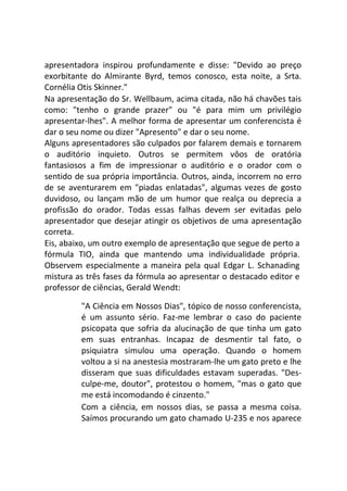 apresentadora inspirou profundamente e disse: "Devido ao preço
exorbitante do Almirante Byrd, temos conosco, esta noite, a Srta.
Cornélia Otis Skinner."
Na apresentação do Sr. Wellbaum, acima citada, não há chavões tais
como: "tenho o grande prazer" ou "é para mim um privilégio
apresentar-lhes". A melhor forma de apresentar um conferencista é
dar o seu nome ou dizer "Apresento" e dar o seu nome.
Alguns apresentadores são culpados por falarem demais e tornarem
o auditório inquieto. Outros se permitem vôos de oratória
fantasiosos a fim de impressionar o auditório e o orador com o
sentido de sua própria importância. Outros, ainda, incorrem no erro
de se aventurarem em "piadas enlatadas", algumas vezes de gosto
duvidoso, ou lançam mão de um humor que realça ou deprecia a
profissão do orador. Todas essas falhas devem ser evitadas pelo
apresentador que desejar atingir os objetivos de uma apresentação
correta.
Eis, abaixo, um outro exemplo de apresentação que segue de perto a
fórmula TIO, ainda que mantendo uma individualidade própria.
Observem especialmente a maneira pela qual Edgar L. Schanading
mistura as três fases da fórmula ao apresentar o destacado editor e
professor de ciências, Gerald Wendt:
"A Ciência em Nossos Dias", tópico de nosso conferencista,
é um assunto sério. Faz-me lembrar o caso do paciente
psicopata que sofria da alucinação de que tinha um gato
em suas entranhas. Incapaz de desmentir tal fato, o
psiquiatra simulou uma operação. Quando o homem
voltou a si na anestesia mostraram-lhe um gato preto e lhe
disseram que suas dificuldades estavam superadas. "Des-
culpe-me, doutor", protestou o homem, "mas o gato que
me está incomodando é cinzento."
Com a ciência, em nossos dias, se passa a mesma coisa.
Saímos procurando um gato chamado U-235 e nos aparece
 