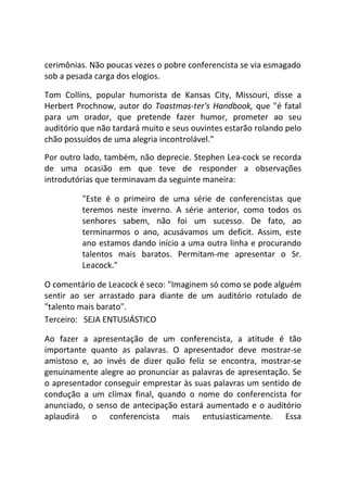 cerimônias. Não poucas vezes o pobre conferencista se via esmagado
sob a pesada carga dos elogios.
Tom Collins, popular humorista de Kansas City, Missouri, disse a
Herbert Prochnow, autor do Toastmas-ter's Handbook, que "é fatal
para um orador, que pretende fazer humor, prometer ao seu
auditório que não tardará muito e seus ouvintes estarão rolando pelo
chão possuídos de uma alegria incontrolável."
Por outro lado, também, não deprecie. Stephen Lea-cock se recorda
de uma ocasião em que teve de responder a observações
introdutórias que terminavam da seguinte maneira:
"Este é o primeiro de uma série de conferencistas que
teremos neste inverno. A série anterior, como todos os
senhores sabem, não foi um sucesso. De fato, ao
terminarmos o ano, acusávamos um deficit. Assim, este
ano estamos dando início a uma outra linha e procurando
talentos mais baratos. Permitam-me apresentar o Sr.
Leacock."
O comentário de Leacock é seco: "Imaginem só como se pode alguém
sentir ao ser arrastado para diante de um auditório rotulado de
"talento mais barato".
Terceiro: SEJA ENTUSIÁSTICO
Ao fazer a apresentação de um conferencista, a atitude é tão
importante quanto as palavras. O apresentador deve mostrar-se
amistoso e, ao invés de dizer quão feliz se encontra, mostrar-se
genuinamente alegre ao pronunciar as palavras de apresentação. Se
o apresentador conseguir emprestar às suas palavras um sentido de
condução a um clímax final, quando o nome do conferencista for
anunciado, o senso de antecipação estará aumentado e o auditório
aplaudirá o conferencista mais entusiasticamente. Essa
 