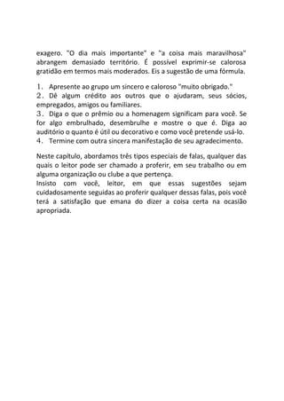 exagero. "O dia mais importante" e "a coisa mais maravilhosa"
abrangem demasiado território. É possível exprimir-se calorosa
gratidão em termos mais moderados. Eis a sugestão de uma fórmula.
1. Apresente ao grupo um sincero e caloroso "muito obrigado."
2. Dê algum crédito aos outros que o ajudaram, seus sócios,
empregados, amigos ou familiares.
3. Diga o que o prêmio ou a homenagem significam para você. Se
for algo embrulhado, desembrulhe e mostre o que é. Diga ao
auditório o quanto é útil ou decorativo e como você pretende usá-lo.
4. Termine com outra sincera manifestação de seu agradecimento.
Neste capítulo, abordamos três tipos especiais de falas, qualquer das
quais o leitor pode ser chamado a proferir, em seu trabalho ou em
alguma organização ou clube a que pertença.
Insisto com você, leitor, em que essas sugestões sejam
cuidadosamente seguidas ao proferir qualquer dessas falas, pois você
terá a satisfação que emana do dizer a coisa certa na ocasião
apropriada.
 