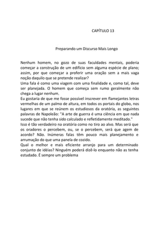 CAPÍTULO 13
Preparando um Discurso Mais Longo
Nenhum homem, no gozo de suas faculdades mentais, poderia
começar a construção de um edifício sem alguma espécie de plano;
assim, por que começar a proferir uma oração sem a mais vaga
noção daquilo que se pretende realizar?
Uma fala é como uma viagem com uma finalidade e, como tal, deve
ser planejada. O homem que começa sem rumo geralmente não
chega a lugar nenhum.
Eu gostaria de que me fosse possível inscrever em flamejantes letras
vermelhas de um palmo de altura, em todos os portais do globo, nos
lugares em que se reúnem os estudiosos da oratória, as seguintes
palavras de Napoleão: "A arte de guerra é uma ciência em que nada
sucede que não tenha sido calculado e refletidamente meditado."
Isso é tão verdadeiro na oratória como no tiro ao alvo. Mas será que
os oradores o percebem, ou, se o percebem, será que agem de
acordo? Não. Inúmeras falas têm pouco mais planejamento e
arrumação do que uma panela de cozido.
Qual o melhor e mais eficiente arranjo para um determinado
conjunto de idéias? Ninguém poderá dizê-lo enquanto não as tenha
estudado. É sempre um problema
 