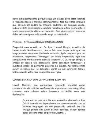 novo, uma permanente pergunta que um orador deve estar fazendo
e respondendo a si mesmo continuamente. Não há regras infalíveis
que possam ser dadas; no entanto, podemos, de qualquer modo,
indicar as três principais fases da fala mais longa: a fase da atenção, o
texto propriamente dito e a conclusão. Para desenvolver cada uma
delas existem alguns métodos de longa data testados.
Primeiro: ATRAIA A ATENÇÃO IMEDIATAMENTE
Perguntei uma ocasião ao Dr. Lynn Harold Hough, ex-reitor da
Universidade Northwestern, qual o fato mais importante que sua
longa carreira de orador lhe havia ensinado. Após ponderar por um
momento, respondeu: "Conseguir um início impressivo, algo que
conquiste de imediato uma atenção favorável". O Dr. Hough atingiu o
âmago de toda a fala persuasiva: como conseguir "sintonizar" o
auditório desde as primeiras palavras do orador. Apresentaremos
alguns métodos que, se aplicados, darão às suas primeiras frases,
leitor, um alto valor para conquistar a atenção.
COMECE SUA FALA COM UM INCIDENTE-EXEM-PLO
Lowell Thomas, que conquistou reputação mundial como
comentarista de notícias, conferencista e produtor cinematográfico,
começou uma palestra sobre Lawrence da Arábia com esta
declaração:
Eu me encontrava, um dia, em Jerusalém, descendo a Rua
Cristã, quando me deparei com um homem vestido com as
vistosas roupagens de um potentado oriental. De sua
ilharga pendia um curvo alfange dourado, usado apenas
pelos descendentes do profeta Maomé. ..
 