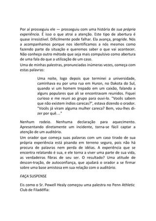 Por aí prosseguiu ele — prosseguiu com uma história de sua própria
experiência. É isso o que atrai a atenção. Este tipo de abertura é
quase irresistível. Dificilmente pode falhar. Ela avança, progride. Nós
a acompanhamos porque nos identificamos a nós mesmos como
fazendo parte da situação e queremos saber o que vai acontecer.
Não conheço outro método que seja mais compulsivo como abertura
de uma fala do que a utilização de um caso.
Uma de minhas palestras, pronunciadas inúmeras vezes, começa com
estas palavras:
Uma noite, logo depois que terminei a universidade,
caminhava eu por uma rua em Huron, no Dakota do Sul,
quando vi um homem trepado em um caixão, falando a
alguns populares que ali se encontravam reunidos. Fiquei
curioso e me reuni ao grupo para ouvi-lo. "Vocês sabem
que não existem índios carecas?", estava dizendo o orador.
"Vocês já viram alguma mulher careca? Bem, vou-lhes di-
zer por quê..."
Nenhum rodeio. Nenhuma declaração para aquecimento.
Apresentando diretamente um incidente, torna-se fácil captar a
atenção de um auditório.
Um orador que começa suas palavras com um caso tirado de sua
própria experiência está pisando em terreno seguro, pois não há
procura de palavras nem perda de idéias. A experiência que se
encontra relatando é sua, e ele torna a viver uma parte de sua vida,
as verdadeiras fibras de seu ser. O resultado? Uma atitude de
descon-tração, de autoconfiança, que ajudará o orador a se firmar
sobre uma base amistosa em sua relação com o auditório.
FAÇA SUSPENSE
Eis como o Sr. Powell Healy começou uma palestra no Penn Athletic
Club de Filadélfia:
 