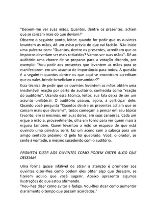 "Deixem-me ver suas mãos. Quantos, dentre os presentes, acham
que se cansam mais do que deviam?"
Observe o seguinte ponto, leitor: quando for pedir que os ouvintes
levantem as mãos, dê um aviso prévio de que vai fazê-lo. Não inicie
uma palestra com: "Quantos, dentre os presentes, acreditam que os
impostos deveriam ser mais reduzidos? Vamos ver suas mãos". Dê ao
auditório uma chance de se preparar para a votação dizendo, por
exemplo: "Vou pedir aos presentes que levantem as mãos para se
manifestarem em um assunto de importância para todos. A questão
é a seguinte: quantos dentre os que aqui se encontram acreditam
que os vales-brinde beneficiam o consumidor?"
Essa técnica de pedir que os ouvintes levantem as mãos obtém uma
inestimável reação por parte do auditório, conhecida como "reação
do auditório". Usando essa técnica, leitor, sua fala deixa de ser um
assunto unilateral. O auditório passou, agora, a participar dele.
Quando você pergunta "Quantos dentre os presentes acham que se
cansam mais que deviam?", todos começam a pensar em seu tópico
favorito: em si mesmos, em suas dores, em suas canseiras. Cada um
ergue a mão e, provavelmente, olha em torno para ver quem mais a
ergueu também. Quem levantou a mão se esquece de que está
ouvindo uma palestra; sorri; faz um aceno com a cabeça para um
amigo sentado próximo. O gelo foi quebrado. Você, o orador, se
sente à vontade, o mesmo sucedendo com o auditório.
PROMETA DIZER AOS OUVINTES COMO PODEM OBTER ALGO QUE
DESEJAM
Uma forma quase infalível de atrair a atenção é prometer aos
ouvintes dizer-lhes como podem eles obter algo que desejam, se
fizerem aquilo que você sugerir. Abaixo apresento algumas
ilustrações do que estou afirmando.
"Vou-lhes dizer como evitar a fadiga. Vou-lhes dizer como aumentar
diariamente o tempo que passam acordados."
 