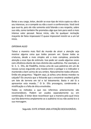 Deixo a seu cargo, leitor, decidir se esse tipo de início capta ou não o
seu interesse, se o compele ou não a ouvir o conferencista. Você terá
que ouvi-lo, pois ele não somente está falando a seu respeito, sobre
sua vida, como também lhe prometeu algo que tem para você o mais
intenso valor pessoal. Nesse início, não há qualquer recitação
maçante de fatos impessoais! É quase impossível resistir-se a um tal
início.
EXPONHA ALGO
Talvez a maneira mais fácil do mundo de atrair a atenção seja
mostrar alguma coisa que todos possam ver. Quase todas as
criaturas, desde a mais simples até a mais complexa, prestarão
atenção a esse tipo de estimulo. Isso pode ser usado algumas vezes
com eficiência diante do mais distinto dos auditórios. Por exemplo, o
Sr. S. S. Ellis, de Filadélfia, iniciou uma de suas palestras em um de
nossos cursos erguendo uma moeda entre o polegar e o indicador e
mantendo-a bem acima de seu ombro. Naturalmente todos olharam.
Então ele perguntou: "Alguém aqui, já achou uma destas moedas na
calçada? Ela anuncia que o felizardo que a encontrar receberá grátis
um lote de terreno em tal e tal loteamento. Basta ir até lá e
apresentar esta moeda..." O Sr. Ellis prosseguiu, condenando a
mistificação e a falta de ética envolvidas.
Todos os métodos a que nos referimos anteriormente são
recomendáveis. Podem ser usados separadamente ou em
combinação. O leitor deve reconhecer que a maneira pela qual inicia
sua fala determina amplamente se o auditório irá ou não aceitá-lo e à
sua mensagem.
Segundo: EVITE ATRAIR UMA ATENÇÃO DESFAVORÁVEL
 