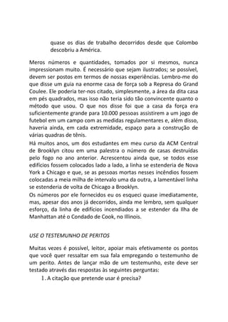 quase os dias de trabalho decorridos desde que Colombo
descobriu a América.
Meros números e quantidades, tomados por si mesmos, nunca
impressionam muito. É necessário que sejam ilustrados; se possível,
devem ser postos em termos de nossas experiências. Lembro-me do
que disse um guia na enorme casa de força sob a Represa do Grand
Coulee. Ele poderia ter-nos citado, simplesmente, a área da dita casa
em pés quadrados, mas isso não teria sido tão convincente quanto o
método que usou. O que nos disse foi que a casa da força era
suficientemente grande para 10.000 pessoas assistirem a um jogo de
futebol em um campo com as medidas regulamentares e, além disso,
haveria ainda, em cada extremidade, espaço para a construção de
várias quadras de tênis.
Há muitos anos, um dos estudantes em meu curso da ACM Central
de Brooklyn citou em uma palestra o número de casas destruídas
pelo fogo no ano anterior. Acrescentou ainda que, se todos esse
edifícios fossem colocados lado a lado, a linha se estenderia de Nova
York a Chicago e que, se as pessoas mortas nesses incêndios fossem
colocadas a meia milha de intervalo uma da outra, a lamentável linha
se estenderia de volta de Chicago a Brooklyn.
Os números por ele fornecidos eu os esqueci quase imediatamente,
mas, apesar dos anos já decorridos, ainda me lembro, sem qualquer
esforço, da linha de edifícios incendiados a se estender da Ilha de
Manhattan até o Condado de Cook, no Illinois.
USE O TESTEMUNHO DE PERITOS
Muitas vezes é possível, leitor, apoiar mais efetivamente os pontos
que você quer ressaltar em sua fala empregando o testemunho de
um perito. Antes de lançar mão de um testemunho, este deve ser
testado através das respostas às seguintes perguntas:
1.A citação que pretende usar é precisa?
 