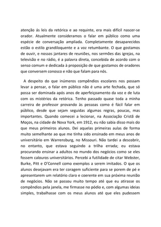 atenção ás leis da retórica e ao requinte, era mais difícil nascer-se
orador. Atualmente consideramos o falar em público como uma
espécie de conversação ampliada. Completamente desaparecidos
estão o estilo grandiloquente e a voz retumbante. O que gostamos
de ouvir, e nossos jantares de reuniões, nos sermões das igrejas, na
televisão e no rádio, é a palavra direta, concebida de acordo com o
senso comum e dedicada à proposição de que gostamos de oradores
que conversem conosco e não que falam para nós.
A despeito do que inúmeros compêndios escolares nos possam
levar a pensar, o falar em público não é uma arte fechada, que só
possa ser dominada após anos de aperfeiçoamento da voz e de luta
com os mistérios da retórica. Tenho passado quase toda a minha
carreira de professor provando às pessoas como é fácil falar em
público, desde que sejam seguidas algumas regras, poucas, mas
importantes. Quando comecei a lecionar, na Associação Cristã de
Moços, na cidade de Nova York, em 1912, eu não sabia disso mais do
que meus primeiros alunos. Dei aquelas primeiras aulas de forma
muito semelhante ao que me tinha sido ensinado em meus anos de
universitário em Warrensburg, no Missouri. Não tardei a descobrir,
no entanto, que estava seguindo a trilha errada; eu estava
procurando ensinar a adultos no mundo dos negócios como se eles
fossem calouros universitários. Percebi a futilidade de citar Webster,
Burke, Pitt e O’Connell como exemplos a serem imitados. O que os
alunos desejavam era ter coragem suficiente para se porem de pé e
apresentarem um relatório claro e coerente em sua próxima reunião
de negócios. Não se passou muito tempo até que eu atirasse os
compêndios pela janela, me firmasse no pódio e, com algumas ideias
simples, trabalhasse com os meus alunos até que eles pudessem
 