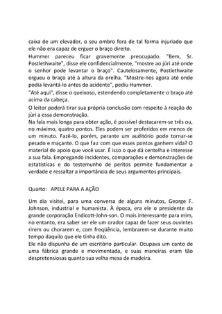 caixa de um elevador, o seu ombro fora de tal forma injuriado que
ele não era capaz de erguer o braço direito.
Hummer pareceu ficar gravemente preocupado. "Bem, Sr.
Postlethwaite", disse ele confidencialmente, "mostre ao júri até onde
o senhor pode levantar o braço". Cautelosamente, Postlethwaite
ergueu o braço até à altura da orelha. "Mostre-nos agora até onde
podia levantá-lo antes do acidente", pediu Hummer.
"Até aqui", disse o queixoso, estendendo completamente o braço até
acima da cabeça.
O leitor poderá tirar sua própria conclusão com respeito à reação do
júri a essa demonstração.
Na fala mais longa para obter ação, é possível destacarem-se três ou,
no máximo, quatro pontos. Eles podem ser proferidos em menos de
um minuto. Fazê-lo, porém, perante um auditório pode tornar-se
pesado e maçante. O que faz com que esses pontos ganhem vida? O
material de apoio que você usar. É isso o que dá centelha e interesse
a sua fala. Empregando incidentes, comparações e demonstrações de
estatísticas e do testemunho de peritos permite fundamentar a
verdade e ressaltar a importância de seus argumentos principais.
Quarto: APELE PARA A AÇÃO
Um dia visitei, para uma conversa de alguns minutos, George F.
Johnson, industrial e humanista. À época, era ele o presidente da
grande corporação Endicott-John-son. O mais interessante para mim,
no entanto, era saber ser ele um orador capaz de fazer seus ouvintes
rirem ou chorarem e, com freqüência, lembrarem-se durante muito
tempo daquilo que ele tinha dito.
Ele não dispunha de um escritório particular. Ocupava um canto de
uma fábrica grande e movimentada, e suas maneiras eram tão
despretensiosas quanto sua velha mesa de madeira.
 