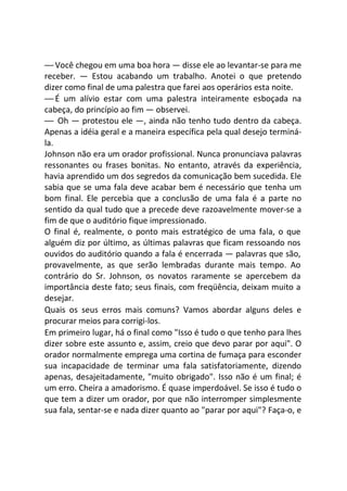 — Você chegou em uma boa hora — disse ele ao levantar-se para me
receber. — Estou acabando um trabalho. Anotei o que pretendo
dizer como final de uma palestra que farei aos operários esta noite.
— É um alívio estar com uma palestra inteiramente esboçada na
cabeça, do princípio ao fim — observei.
— Oh — protestou ele —, ainda não tenho tudo dentro da cabeça.
Apenas a idéia geral e a maneira específica pela qual desejo terminá-
la.
Johnson não era um orador profissional. Nunca pronunciava palavras
ressonantes ou frases bonitas. No entanto, através da experiência,
havia aprendido um dos segredos da comunicação bem sucedida. Ele
sabia que se uma fala deve acabar bem é necessário que tenha um
bom final. Ele percebia que a conclusão de uma fala é a parte no
sentido da qual tudo que a precede deve razoavelmente mover-se a
fim de que o auditório fique impressionado.
O final é, realmente, o ponto mais estratégico de uma fala, o que
alguém diz por último, as últimas palavras que ficam ressoando nos
ouvidos do auditório quando a fala é encerrada — palavras que são,
provavelmente, as que serão lembradas durante mais tempo. Ao
contrário do Sr. Johnson, os novatos raramente se apercebem da
importância deste fato; seus finais, com freqüência, deixam muito a
desejar.
Quais os seus erros mais comuns? Vamos abordar alguns deles e
procurar meios para corrigi-los.
Em primeiro lugar, há o final como "Isso é tudo o que tenho para lhes
dizer sobre este assunto e, assim, creio que devo parar por aqui". O
orador normalmente emprega uma cortina de fumaça para esconder
sua incapacidade de terminar uma fala satisfatoriamente, dizendo
apenas, desajeitadamente, "muito obrigado". Isso não é um final; é
um erro. Cheira a amadorismo. É quase imperdoável. Se isso é tudo o
que tem a dizer um orador, por que não interromper simplesmente
sua fala, sentar-se e nada dizer quanto ao "parar por aqui"? Faça-o, e
 