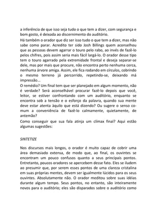 a inferência de que isso seja tudo o que tem a dizer, com segurança e
bom gosto, é deixada ao discernimento do auditório.
Há também o orador que diz ser isso tudo o que tem a dizer, mas não
sabe como parar. Acredito ter sido Josh Billings quem aconselhou
que as pessoas devem agarrar o touro pelo rabo, ao invés de fazê-lo
pelos chifres, pois assim seria mais fácil largá-lo. O orador desse tipo
tem o touro agarrado pela extremidade frontal e deseja separar-se
dele, mas por mais que procure, não encontra perto nenhuma cerca,
nenhuma árvore amiga. Assim, ele fica rodando em círculos, cobrindo
o mesmo terreno já percorrido, repetindo-se, deixando má
impressão...
O remédio? Um final tem que ser planejado em algum momento, não
é verdade? Será aconselhável procurar fazê-lo depois que você,
leitor, se estiver confrontando com um auditório, enquanto se
encontra sob a tensão e o esforço da palavra, quando sua mente
deve estar atenta àquilo que está dizendo? Ou sugere o senso co-
mum a conveniência de fazê-lo calmamente, quietamente, de
antemão?
Como conseguir que sua fala atinja um clímax final? Aqui estão
algumas sugestões:
SINTETIZE
Nos discursos mais longos, o orador é muito capaz de cobrir uma
área demasiado extensa, de modo que, ao final, os ouvintes se
encontram um pouco confusos quanto a seus principais pontos.
Entretanto, poucos oradores se apercebem desse fato. Eles se iludem
ao presumir que, por serem esses pontos de uma clareza cristalina
em suas próprias mentes, devem ser igualmente lúcidos para os seus
ouvintes. Absolutamente não. O orador meditou sobre suas idéias
durante algum tempo. Seus pontos, no entanto, são inteiramente
novos para o auditório; eles são disparados sobre o auditório como
 