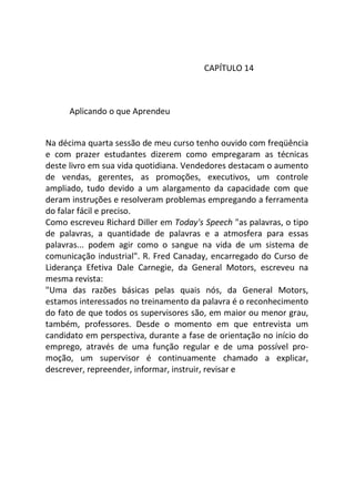 CAPÍTULO 14
Aplicando o que Aprendeu
Na décima quarta sessão de meu curso tenho ouvido com freqüência
e com prazer estudantes dizerem como empregaram as técnicas
deste livro em sua vida quotidiana. Vendedores destacam o aumento
de vendas, gerentes, as promoções, executivos, um controle
ampliado, tudo devido a um alargamento da capacidade com que
deram instruções e resolveram problemas empregando a ferramenta
do falar fácil e preciso.
Como escreveu Richard Diller em Today's Speech "as palavras, o tipo
de palavras, a quantidade de palavras e a atmosfera para essas
palavras... podem agir como o sangue na vida de um sistema de
comunicação industrial". R. Fred Canaday, encarregado do Curso de
Liderança Efetiva Dale Carnegie, da General Motors, escreveu na
mesma revista:
"Uma das razões básicas pelas quais nós, da General Motors,
estamos interessados no treinamento da palavra é o reconhecimento
do fato de que todos os supervisores são, em maior ou menor grau,
também, professores. Desde o momento em que entrevista um
candidato em perspectiva, durante a fase de orientação no início do
emprego, através de uma função regular e de uma possível pro-
moção, um supervisor é continuamente chamado a explicar,
descrever, repreender, informar, instruir, revisar e
 
