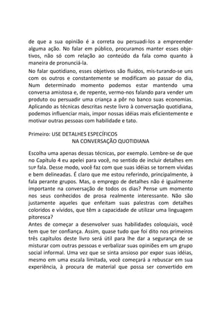 de que a sua opinião é a correta ou persuadi-los a empreender
alguma ação. No falar em público, procuramos manter esses obje-
tivos, não só com relação ao conteúdo da fala como quanto à
maneira de pronunciá-la.
No falar quotidiano, esses objetivos são fluidos, mis-turando-se uns
com os outros e constantemente se modificam ao passar do dia,
Num determinado momento podemos estar mantendo uma
conversa amistosa e, de repente, vermo-nos falando para vender um
produto ou persuadir uma criança a pôr no banco suas economias.
Aplicando as técnicas descritas neste livro à conversação quotidiana,
podemos influenciar mais, impor nossas idéias mais eficientemente e
motivar outras pessoas com habilidade e tato.
Primeiro: USE DETALHES ESPECÍFICOS
NA CONVERSAÇÃO QUOTIDIANA
Escolha uma apenas dessas técnicas, por exemplo. Lembre-se de que
no Capítulo 4 eu apelei para você, no sentido de incluir detalhes em
SUP fala. Desse modo, você faz com que suas idéias se tornem vívidas
e bem delineadas. É claro que me estou referindo, principalmente, à
fala perante grupos. Mas, o emprego de detalhes não é igualmente
importante na conversação de todos os dias? Pense um momento
nos seus conhecidos de prosa realmente interessante. Não são
justamente aqueles que enfeitam suas palestras com detalhes
coloridos e vívidos, que têm a capacidade de utilizar uma linguagem
pitoresca?
Antes de começar a desenvolver suas habilidades coloquiais, você
tem que ter confiança. Assim, quase tudo que foi dito nos primeiros
três capítulos deste livro será útil para lhe dar a segurança de se
misturar com outras pessoas e verbalizar suas opiniões em um grupo
social informal. Uma vez que se sinta ansioso por expor suas idéias,
mesmo em uma escala limitada, você começará a rebuscar em sua
experiência, à procura de material que possa ser convertido em
 