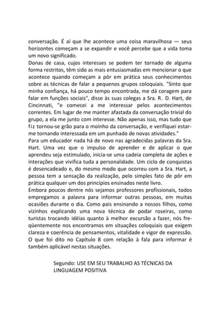 conversação. É aí que lhe acontece uma coisa maravilhosa — seus
horizontes começam a se expandir e você percebe que a vida toma
um novo significado.
Donas de casa, cujos interesses se podem ter tornado de alguma
forma restritos, têm sido as mais entusiasmadas em mencionar o que
acontece quando começam a pôr em prática seus conhecimentos
sobre as técnicas de falar a pequenos grupos coloquiais. "Sinto que
minha confiança, há pouco tempo encontrada, me dá coragem para
falar em funções sociais", disse às suas colegas a Sra. R. D. Hart, de
Cincinnati, "e comecei a me interessar pelos acontecimentos
correntes. Em lugar de me manter afastada da conversação trivial do
grupo, a ela me junto com interesse. Não apenas isso, mas tudo que
fiz tornou-se grão para o moinho da conversação, e verifiquei estar-
me tornando interessada em um punhado de novas atividades."
Para um educador nada há de novo nas agradecidas palavras da Sra.
Hart. Uma vez que o impulso de aprender e de aplicar o que
aprendeu seja estimulado, inicia-se uma cadeia completa de ações e
interações que vivifica tuda a personalidade. Um ciclo de conquistas
é desencadeado e, do mesmo modo que ocorreu com a Sra. Hart, a
pessoa tem a sensação da realização, pelo simples fato de pôr em
prática qualquer um dos princípios ensinados neste livro.
Embora poucos dentre nós sejamos professores profissionais, todos
empregamos a palavra para informar outras pessoas, em muitas
ocasiões durante o dia. Como pais ensinando a nossos filhos, como
vizinhos explicando uma nova técnica de podar roseiras, como
turistas trocando idéias quanto à melhor excursão a fazer, nós fre-
qüentemente nos encontramos em situações coloquiais que exigem
clareza e coerência de pensamentos, vitalidade e vigor de expressão.
O que foi dito no Capítulo 8 com relação à fala para informar é
também aplicável nestas situações.
Segundo: USE EM SEU TRABALHO AS TÉCNICAS DA
LINGUAGEM POSITIVA
 