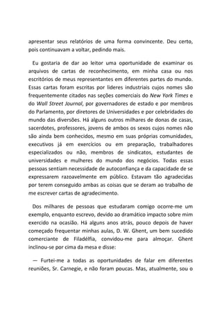 apresentar seus relatórios de uma forma convincente. Deu certo,
pois continuavam a voltar, pedindo mais.
Eu gostaria de dar ao leitor uma oportunidade de examinar os
arquivos de cartas de reconhecimento, em minha casa ou nos
escritórios de meus representantes em diferentes partes do mundo.
Essas cartas foram escritas por lideres industriais cujos nomes são
frequentemente citados nas seções comerciais do New York Times e
do Wall Street Journal, por governadores de estado e por membros
do Parlamento, por diretores de Universidades e por celebridades do
mundo das diversões. Há alguns outros milhares de donas de casas,
sacerdotes, professores, jovens de ambos os sexos cujos nomes não
são ainda bem conhecidos, mesmo em suas próprias comunidades,
executivos já em exercícios ou em preparação, trabalhadores
especializados ou não, membros de sindicatos, estudantes de
universidades e mulheres do mundo dos negócios. Todas essas
pessoas sentiam necessidade de autoconfiança e da capacidade de se
expressarem razoavelmente em público. Estavam tão agradecidas
por terem conseguido ambas as coisas que se deram ao trabalho de
me escrever cartas de agradecimento.
Dos milhares de pessoas que estudaram comigo ocorre-me um
exemplo, enquanto escrevo, devido ao dramático impacto sobre mim
exercido na ocasião. Há alguns anos atrás, pouco depois de haver
começado frequentar minhas aulas, D. W. Ghent, um bem sucedido
comerciante de Filadélfia, convidou-me para almoçar. Ghent
inclinou-se por cima da mesa e disse:
― Furtei-me a todas as oportunidades de falar em diferentes
reuniões, Sr. Carnegie, e não foram poucas. Mas, atualmente, sou o
 