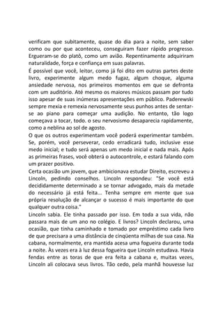 verificam que subitamente, quase do dia para a noite, sem saber
como ou por que aconteceu, conseguiram fazer rápido progresso.
Ergueram-se do platô, como um avião. Repentinamente adquiriram
naturalidade, força e confiança em suas palavras.
É possível que você, leitor, como já foi dito em outras partes deste
livro, experimente algum medo fugaz, algum choque, alguma
ansiedade nervosa, nos primeiros momentos em que se defronta
com um auditório. Até mesmo os maiores músicos passam por tudo
isso apesar de suas inúmeras apresentações em público. Paderewski
sempre mexia e remexia nervosamente seus punhos antes de sentar-
se ao piano para começar uma audição. No entanto, tão logo
começava a tocar, todo. o seu nervosismo desaparecia rapidamente,
como a neblina ao sol de agosto.
O que os outros experimentam você poderá experimentar também.
Se, porém, você perseverar, cedo erradicará tudo, inclusive esse
medo inicial; e tudo será apenas um medo inicial e nada mais. Após
as primeiras frases, você obterá o autocontrole, e estará falando com
um prazer positivo.
Certa ocasião um jovem, que ambicionava estudar Direito, escreveu a
Lincoln, pedindo conselhos. Lincoln respondeu: "Se você está
decididamente determinado a se tornar advogado, mais da metade
do necessário já está feita... Tenha sempre em mente que sua
própria resolução de alcançar o sucesso é mais importante do que
qualquer outra coisa."
Lincoln sabia. Ele tinha passado por isso. Em toda a sua vida, não
passara mais de um ano no colégio. E livros? Lincoln declarou, uma
ocasião, que tinha caminhado e tomado por empréstimo cada livro
de que precisara a uma distância de cinqüenta milhas de sua casa. Na
cabana, normalmente, era mantida acesa uma fogueira durante toda
a noite. Às vezes era à luz dessa fogueira que Lincoln estudava. Havia
fendas entre as toras de que era feita a cabana e, muitas vezes,
Lincoln ali colocava seus livros. Tão cedo, pela manhã houvesse luz
 