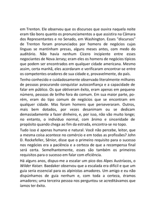 em Trenton. Ele observou que os discursos que ouvira naquela noite
eram tão bons quanto os pronunciamentos a que assistira na Câmara
dos Representantes e no Senado, em Washington. Esses "discursos"
de Trenton foram pronunciados por homens de negócios cujas
línguas se mantinham presas, alguns meses antes, com medo do
auditório. Não havia nenhum Cícero incipiente entre esses
negociantes de Nova Jersey; eram eles os homens de negócios típicos
que podem ser encontrados em qualquer cidade americana. Mesmo
assim, certa manhã, eles acordaram e verificaram encontrar-se entre
os competentes oradores de sua cidade e, provavelmente, do país.
Tenho conhecido e cuidadosamente observado literalmente milhares
de pessoas procurando conquistar autoconfiança e a capacidade de
falar em público. Os que obtiveram êxito, eram apenas em pequeno
número, pessoas de brilho fora do comum. Em sua maior parte, po-
rém, eram do tipo comum de negócios que se encontram em
qualquer cidade. Mas foram homens que perseveraram. Outros,
mais bem dotados, por vezes desanimam ou se dedicam
demasiadamente a fazer dinheiro, e, por isso, não vão muito longe;
no entanto, o indivíduo normal, com ânimo e sinceridade de
propósito quando chega ao fim da estrada, encontra-se no topo.
Tudo isso é apenas humano e natural. Você não percebe, leitor, que
a mesma coisa acontece no comércio e em todas as profissões? John
D. Rockefeller, Sênior, disse que o primeiro requisito para o sucesso
nos negócios era a paciência e a certeza de que a recompensa final
será certa. Semelhantemente, esses são também os primeiros
requisitos para o sucesso em falar com eficiência.
Há alguns anos, dispus-me a escalar um pico dos Alpes Austríacos, o
Wilder Kaiser. Baedaker observou que a escalada era difícil e que um
guia seria essencial para os alpinistas amadores. Um amigo e eu não
dispúnhamos de guia nenhum e, com toda a certeza, éramos
amadores; uma terceira pessoa nos perguntou se acreditávamos que
íamos ter êxito.
 