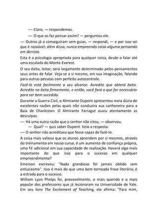 — Claro, — respondemos.
— O que os faz pensar assim? — perguntou ele.
— Outros já o conseguiram sem guias, — respondi, — e por isso sei
que é razoável; além disso, nunca empreendo coisa alguma pensando
em derrota.
Esta é a psicologia apropriada para qualquer coisa, desde o falar até
uma escalada do Monte Everest.
O seu êxito, leitor, será largamente determinado pelos pensamentos
seus antes de falar. Veja-se a si mesmo, em sua imaginação, falando
para outras pessoas com perfeito autocontrole.
Fazê-lo está facilmente a seu alcance. Acredite que obterá êxito.
Acredite no êxito firmemente, e então, você fará o que for necessário
para ser bem sucedido.
Durante a Guerra Civil, o Almirante Dupont apresentou meia dúzia de
excelentes razões pelas quais não conduzira sua canhoneira para a
Baía de Charleston. O Almirante Farragut ouviu atentamente as
desculpas.
— Há uma outra razão que o senhor não citou, — observou.
— Qual? — quis saber Dupont. Veio a resposta:
— O senhor não acreditava que fosse capaz de fazê-lo.
A coisa mais valiosa que os alunos aprendem por si mesmos, através
do treinamento em nosso curso, é um aumento de confiança própria,
uma fé adicional em sua capacidade de realização. Haverá algo mais
importante do que isso para o sucesso em qualquer
empreendimento?
Emerson escreveu: "Nada grandioso foi jamais obtido sem
entusiasmo". Isso é mais do que uma bem torneada frase literária; é
a estrada para o sucesso.
William Lyon Phelps foi, provavelmente, o mais querido e o mais
popular dos professores que já lecionaram na Universidade de Yale.
Em seu livro The Excitement of Teaching, ele afirma: "Para mim,
 