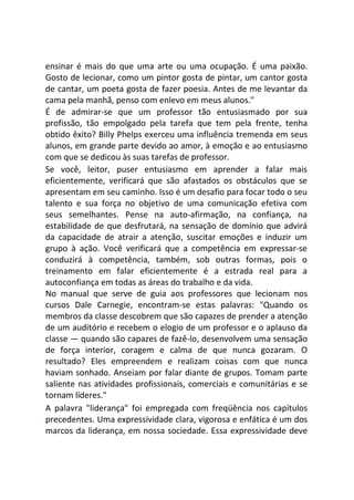 ensinar é mais do que uma arte ou uma ocupação. É uma paixão.
Gosto de lecionar, como um pintor gosta de pintar, um cantor gosta
de cantar, um poeta gosta de fazer poesia. Antes de me levantar da
cama pela manhã, penso com enlevo em meus alunos."
É de admirar-se que um professor tão entusiasmado por sua
profissão, tão empolgado pela tarefa que tem pela frente, tenha
obtido êxito? Billy Phelps exerceu uma influência tremenda em seus
alunos, em grande parte devido ao amor, à emoção e ao entusiasmo
com que se dedicou às suas tarefas de professor.
Se você, leitor, puser entusiasmo em aprender a falar mais
eficientemente, verificará que são afastados os obstáculos que se
apresentam em seu caminho. Isso é um desafio para focar todo o seu
talento e sua força no objetivo de uma comunicação efetiva com
seus semelhantes. Pense na auto-afirmação, na confiança, na
estabilidade de que desfrutará, na sensação de domínio que advirá
da capacidade de atrair a atenção, suscitar emoções e induzir um
grupo à ação. Você verificará que a competência em expressar-se
conduzirá à competência, também, sob outras formas, pois o
treinamento em falar eficientemente é a estrada real para a
autoconfiança em todas as áreas do trabalho e da vida.
No manual que serve de guia aos professores que lecionam nos
cursos Dale Carnegie, encontram-se estas palavras: "Quando os
membros da classe descobrem que são capazes de prender a atenção
de um auditório e recebem o elogio de um professor e o aplauso da
classe — quando são capazes de fazê-lo, desenvolvem uma sensação
de força interior, coragem e calma de que nunca gozaram. O
resultado? Eles empreendem e realizam coisas com que nunca
haviam sonhado. Anseiam por falar diante de grupos. Tomam parte
saliente nas atividades profissionais, comerciais e comunitárias e se
tornam líderes."
A palavra "liderança" foi empregada com freqüência nos capítulos
precedentes. Uma expressividade clara, vigorosa e enfática é um dos
marcos da liderança, em nossa sociedade. Essa expressividade deve
 