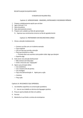 RECAPITULAÇAO DA QUINTA PARTE
O DESAFIO DA PALAVRA FÁCIL
Capítulo 12. APRESENTANDO ORADORES, ENTREGANDO E RECEBENDO PRÊMIOS
1. Prepare cuidadosamente aquilo que vai dizer
2. Siga a fórmula T-I-O
3. Seja entusiástico
4. Seja calorosamente sincero
5. Prepare com cuidado sua falta de apresentação
6. Expresse seus sentimentos sinceros na fala de agradecimento
Capítulo 13. PREPARANDO UM DISCURSO MAIS LONGO
1. Atraia a atenção imediatamente
— Comece sua fala com um incidente-exemplo
— Faça suspense
— Cite um fato que prenda a atenção
— Peça que levantem as mãos
— Prometa dizer aos ouvintes como podem obter algo que desejam
— Exponha algo
2. Evite atrair uma atenção desfavorável
— Não comece com desculpas
— Evite o início do caso "engraçado"
3. Apoie suas principais idéias
— Use estatísticas
— Use o testemunho de peritos
— Use analogias
— Faça uma demonstração 4. Apele para a ação
— Sintetize
— Peça ação
Capítulo 14. APLICANDO O QUE APRENDEU
1. Use detalhes específicos na conversação quotidiana
2. Use em seu trabalho as técnicas da linguagem positiva
3. Procure oportunidades de falar em público
4. Persista
5. Mantenha à sua frente a certeza da recompensa
 