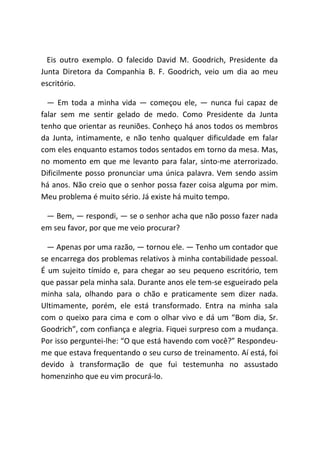 Eis outro exemplo. O falecido David M. Goodrich, Presidente da
Junta Diretora da Companhia B. F. Goodrich, veio um dia ao meu
escritório.
― Em toda a minha vida ― começou ele, ― nunca fui capaz de
falar sem me sentir gelado de medo. Como Presidente da Junta
tenho que orientar as reuniões. Conheço há anos todos os membros
da Junta, intimamente, e não tenho qualquer dificuldade em falar
com eles enquanto estamos todos sentados em torno da mesa. Mas,
no momento em que me levanto para falar, sinto-me aterrorizado.
Dificilmente posso pronunciar uma única palavra. Vem sendo assim
há anos. Não creio que o senhor possa fazer coisa alguma por mim.
Meu problema é muito sério. Já existe há muito tempo.
― Bem, ― respondi, ― se o senhor acha que não posso fazer nada
em seu favor, por que me veio procurar?
― Apenas por uma razão, ― tornou ele. ― Tenho um contador que
se encarrega dos problemas relativos à minha contabilidade pessoal.
É um sujeito tímido e, para chegar ao seu pequeno escritório, tem
que passar pela minha sala. Durante anos ele tem-se esgueirado pela
minha sala, olhando para o chão e praticamente sem dizer nada.
Ultimamente, porém, ele está transformado. Entra na minha sala
com o queixo para cima e com o olhar vivo e dá um “Bom dia, Sr.
Goodrich”, com confiança e alegria. Fiquei surpreso com a mudança.
Por isso perguntei-lhe: “O que está havendo com você?” Respondeu-
me que estava frequentando o seu curso de treinamento. Aí está, foi
devido à transformação de que fui testemunha no assustado
homenzinho que eu vim procurá-lo.
 