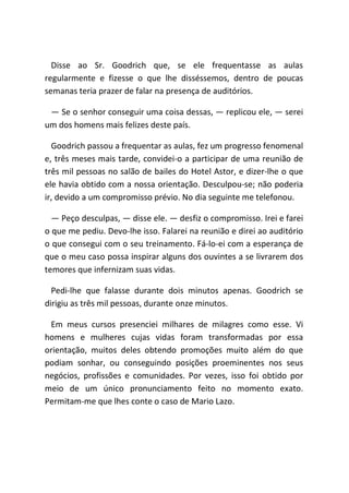 Disse ao Sr. Goodrich que, se ele frequentasse as aulas
regularmente e fizesse o que lhe disséssemos, dentro de poucas
semanas teria prazer de falar na presença de auditórios.
― Se o senhor conseguir uma coisa dessas, ― replicou ele, ― serei
um dos homens mais felizes deste país.
Goodrich passou a frequentar as aulas, fez um progresso fenomenal
e, três meses mais tarde, convidei-o a participar de uma reunião de
três mil pessoas no salão de bailes do Hotel Astor, e dizer-lhe o que
ele havia obtido com a nossa orientação. Desculpou-se; não poderia
ir, devido a um compromisso prévio. No dia seguinte me telefonou.
― Peço desculpas, ― disse ele. ― desfiz o compromisso. Irei e farei
o que me pediu. Devo-lhe isso. Falarei na reunião e direi ao auditório
o que consegui com o seu treinamento. Fá-lo-ei com a esperança de
que o meu caso possa inspirar alguns dos ouvintes a se livrarem dos
temores que infernizam suas vidas.
Pedi-lhe que falasse durante dois minutos apenas. Goodrich se
dirigiu as três mil pessoas, durante onze minutos.
Em meus cursos presenciei milhares de milagres como esse. Vi
homens e mulheres cujas vidas foram transformadas por essa
orientação, muitos deles obtendo promoções muito além do que
podiam sonhar, ou conseguindo posições proeminentes nos seus
negócios, profissões e comunidades. Por vezes, isso foi obtido por
meio de um único pronunciamento feito no momento exato.
Permitam-me que lhes conte o caso de Mario Lazo.
 
