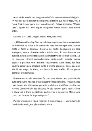 Anos atrás, recebi um telegrama de Cuba que me deixou intrigado.
“A não ser que o senhor me responda dizendo que não o faça, vou à
Nova York treinar para fazer um discurso”. Estava assinado: “Mario
Lazo”. Quem era ele? Fiquei intrigado! Nunca ouvira esse nome
antes.
Quando o Sr. Lazo Chegou à Nova York, declarou:
― O Havana Country Club vai celebrar o quinquagésimo aniversário
do fundador do clube e fui convidado para lhe entregar uma taça de
prata e fazer o principal discurso da noite. Conquanto eu seja
advogado, nunca, durante toda a minha vida, fiz um discurso em
público. Estou aterrorizado ante a perspectiva de ter que fazê-lo. Se
eu fracassar, ficarei profundamente embaraçado perante minha
esposa e perante mim mesmo, socialmente. Além disso, tal fato
poderá baixar meu prestígio junto à minha clientela. Eis aí por que
vim lá de longe, de Cuba, em busca de seu auxílio. Só me posso
demorar três semanas.
Durante essas três semanas fiz com que Mario Lazo passasse de
aula para outra, falando três ou quatro vezes por noite. Três semanas
mais tarde, ele discursava perante o distinto auditório reunido no
Havana Country Club. Seu discurso foi tão notável que a revista Time
o citou sob o título de Notícias do Exterior e descreveu Mario Lazo
como um “orador de língua de prata.”
Parece um milagre, não é mesmo? E é um milagre ― um milagre de
domínio do medo, em pleno século vinte.
 