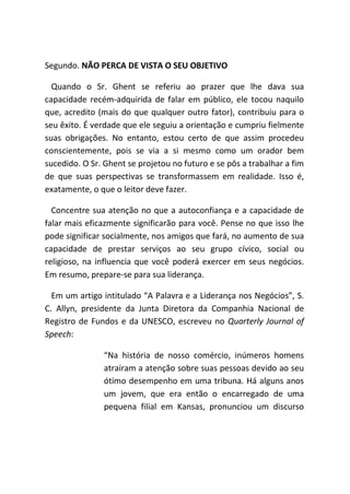 Segundo. NÃO PERCA DE VISTA O SEU OBJETIVO
Quando o Sr. Ghent se referiu ao prazer que lhe dava sua
capacidade recém-adquirida de falar em público, ele tocou naquilo
que, acredito (mais do que qualquer outro fator), contribuiu para o
seu êxito. É verdade que ele seguiu a orientação e cumpriu fielmente
suas obrigações. No entanto, estou certo de que assim procedeu
conscientemente, pois se via a si mesmo como um orador bem
sucedido. O Sr. Ghent se projetou no futuro e se pôs a trabalhar a fim
de que suas perspectivas se transformassem em realidade. Isso é,
exatamente, o que o leitor deve fazer.
Concentre sua atenção no que a autoconfiança e a capacidade de
falar mais eficazmente significarão para você. Pense no que isso lhe
pode significar socialmente, nos amigos que fará, no aumento de sua
capacidade de prestar serviços ao seu grupo cívico, social ou
religioso, na influencia que você poderá exercer em seus negócios.
Em resumo, prepare-se para sua liderança.
Em um artigo intitulado “A Palavra e a Liderança nos Negócios”, S.
C. Allyn, presidente da Junta Diretora da Companhia Nacional de
Registro de Fundos e da UNESCO, escreveu no Quarterly Journal of
Speech:
“Na história de nosso comércio, inúmeros homens
atraíram a atenção sobre suas pessoas devido ao seu
ótimo desempenho em uma tribuna. Há alguns anos
um jovem, que era então o encarregado de uma
pequena filial em Kansas, pronunciou um discurso
 