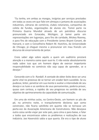“Eu tenho, em ambas as mangas, insígnias por serviços prestados
em todas as vezes em que falei em almoços e jantares de associações
industriais, câmaras de comércio, clubes rotarianos, campanhas de
coleta de fundos, organizações de alunos etc. Tomei parte na
Primeira Guerra Mundial através de um patriótico discurso
pronunciado em Esnacaba, Michigan; já tomei parte em
representações em lugarejos, para fins de caridade, Mickey Rooney,
e para fins de educação com o Presidente James Bryant Conant, de
Harvard, e com o Conselheiro Robert M. Hutchins, da Universidade
de Chicago; já cheguei mesmo a pronunciar em mau francês um
discurso de encerramento de jantar.
Creio saber algo sobre aquilo a quem um auditório prestará
atenção e a maneira como quer ouvi-lo. E não existe absolutamente
nada sobre isso que um homem digno de exercer importante
responsabilidade no comércio não seja capaz de aprender, se o
desejar.”
Concordo com o Sr. Randall. A vontade de obter êxito deve ser uma
parte vital no processo de se tornar um orador bem-sucedido. Se eu
pudesse, leitor, penetrar em sua mente e avaliar a intensidade de seu
desejo e as luzes e as sombras de seus pensamentos, poderia provar,
quase com certeza, a rapidez de seu progresso no sentido de seu
objetivo de aprimoramento da capacidade de comunicação.
Em uma de minhas aulas, no Centro-Oeste, um homem se pôs de
pé, na primeira noite, e tranquilamente declarou que como
construtor, não ficaria satisfeito em quanto não se tornasse um
porta-voz da Associação Americana de Construtores. Não desejava
outra coisa senão viajar por este país, para cima e para baixo, e falar
a todos que encontrasse sobre os problemas e realizações de sua
indústria. Joe Haverstick sabia o que queria. Ele era o tipo de aluno
 