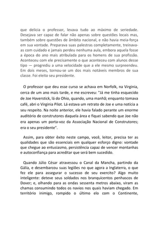 que delicia o professor, levava tudo ao máximo de seriedade.
Desejava ser capaz de falar não apenas sobre questões locais mas,
também sobre questões de âmbito nacional, e não havia meia-força
em sua vontade. Preparava suas palestras completamente, treinava-
as com cuidado e jamais perdeu nenhuma aula, embora aquela fosse
a época do ano mais atribulada para os homens de sua profissão.
Aconteceu com ele precisamente o que aconteceu com alunos desse
tipo ― progrediu a uma velocidade que a ele mesmo surpreendeu.
Em dois meses, tornou-se um dos mais notáveis membros de sua
classe. Foi eleito seu presidente.
O professor que deu esse curso se achava em Norfolk, na Virginia,
cerca de um ano mais tarde, e me escreveu: "Já me tinha esquecido
de Joe Haverstick, lá do Ohio, quando, uma manhã; enquanto tomava
café, abri o Virginia Pilot. Lá estava um retrato de Joe e uma notícia a
seu respeito. Na noite anterior, ele havia falado perante um enorme
auditório de construtores daquela área e fiquei sabendo que Joe não
era apenas um porta-voz da Associação Nacional de Construtores;
era o seu presidente".
Assim, para obter êxito neste campo, você, leitor, precisa ter as
qualidades que são essenciais em qualquer esforço digno: vontade
que chegue ao entusiasmo, persistência capaz de vencer montanhas
e autoconfiança para acreditar que será bem sucedido.
Quando Júlio César atravessou o Canal da Mancha, partindo da
Gália, e desembarcou suas legiões no que agora a Inglaterra, o que
fez ele para assegurar o sucesso de seu exercito? Algo muito
inteligente: deteve seus soldados nos branquicentos penhascos de
Dover; e, olhando para as ondas sessenta metros abaixo, viram as
chamas consumindo todos os navios nos quais haviam chegado. Em
território inimigo, rompido o último elo com o Continente,
 