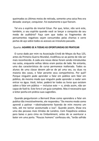 queimados os últimos meios de retirada, somente uma coisa lhes era
deixada: avançar, conquistar. Foi exatamente o que fizeram.
Tal era o espírito do imortal César. Por que, leitor, não será este,
também, o seu espírito quando você se lançar a conquista do seu
medo de auditório? Faça com que todos os fragmentos de
pensamentos negativos sejam consumidos pelas chamas e cerre
portas de aço sobre todos os acessos ao irresoluto passado.
Quarto: AGARRE-SE A TODAS AS OPORTUNIDAS DE PRATICAR
O curso dado por mim na Associação Cristã de Moços da Rua 125,
antes da Primeira Guerra Mundial, modificou-se ao ponto de não ser
mais reconhecido. A cada ano novas ideias foram sendo introduzidas
nas aulas, enquanto velhas ideias eram postas de lado. No entanto,
uma das características do curso permanece inalterada. Todos os
alunos de uma classe devem pôr-se de pé uma vez, ou duas na
maioria dos casos, e falar perante seus companheiros. Por quê?
Porque ninguém pode aprender a falar em público sem falar em
público, do mesmo modo que ninguém pode aprender a nadar sem
entrar na água. Você, leitor, poderá ler todos os livros que existem
sobre o falar em público — inclusive este — e, ainda assim, não ser
capaz de fazê-lo. Este livro é um guia completo. Mas é necessário que
o leitor ponha em prática suas sugestões.
Quando perguntaram a Bernard Shaw como aprendera a falar em
publico tão irresistivelmente, ele respondeu: "Do mesmo modo como
aprendi a patinar —obstinadamente fazendo de mim mesmo um
tolo, até me tornar acostumado a isso". Quando jovem, Shaw era
uma das pessoas mais tímidas de Londres. Com freqüência andava
para baixo e para cima no Embankment, antes de se aventurar a
bater em uma porta. "Poucos homens" confessou ele, "terão sofrido
 