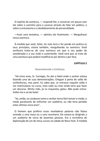 O espírito da aventura, — respondi-lhe, e conversei um pouco com
ele sobre o caminho para o sucesso através do falar em público, e
sobre o entusiasmo e o desdobramento da personalidade.
—Farei uma tentativa, — admitiu ele finalmente. — Mergulharei
nessa aventura.
À medida que você, leitor, ler este livro e for pondo em prática os
seus princípios, estará também, mergulhando na aventura. Você
verificará tratar-se de uma aventura em que o seu poder de
autodireção e a sua visão o sustentarão. Você verá que se trata de
uma aventura que poderá modificá-lo por dentro e por fora.
CAPÍTULO 2
Desenvolvendo a Confiança
"Há cinco anos, Sr. Carnegie, fui até o hotel onde o senhor estava
fazendo uma de suas demonstrações. Cheguei à porta do salão de
conferências, mas parei. Eu sabia que, se entrasse naquele salão e
me matriculasse no curso, mais cedo ou mais tarde teria que fazer
um discurso. Minha mão, já na maçaneta, gelou. Não pude entrar.
Voltei-me e sai do hotel.
"Se, então, eu soubesse como o senhor torna fácil vencer o medo, o
medo paralisante de enfrentar um auditório, eu não teria perdido
estes últimos cinco anos".
O homem que proferiu essas reveladoras palavras não falava
sentado a uma mesa ou a uma secretaria. Ele estava-se dirigindo a
um auditório de cerca de duzentas pessoas. Era a cerimônia de
diplomação de um de meus cursos na cidade de Nova York. À medida
 