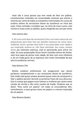 Você não é única pessoa que tem medo de falar em público.
Levantamentos realizados em universidades mostram que oitenta a
noventa por cento de todos os estudantes matriculados em cursos de
oratória sofrem de nervosismo diante da assistência no início das
aulas. Estou inclinado a acreditar que, no início de meus cursos, este
número é maior entre os adultos, quase chegando aos cem por cento
Fato número dois
É útil uma certa dose de nervosismo! Este é um meio natural de nos
prepararmos para fazer face aos desafios incomuns de nosso meio-
ambiente. Assim, quando você sentir o seu pulso bater mais rápido e
sua respiração acelerar-se, não fique alarmado. Seu corpo, sempre
alerta aos estímulos externos, está se aprontando para entrar em
ação. Se essas preparações físicas forem mantidas dentro de limites,
você será capaz de pensar mais rápido, de falar com mais influência
e, de um modo geral, de se expressar com maior intensidade do que
sob circunstâncias normais.
Fato Número Três
Muitos oradores profissionais me asseguraram que jamais
perderam completamente o seu nervosismo diante da assistência.
Este medo está quase sempre presente pouco antes de começarem a
falar e poderá persistir durante as primeiras frases de seus discursos.
Este é o preço que pagam esses homens e mulheres por serem como
cavalos de corrida e não como cavalos de tração. Oradores que se
dizem "frios como um pepino" em todas as circunstâncias têm,
normalmente, a casca grossa como um pepino e a mesma inspiração
de um pepino.
Fato Número Quatro
 