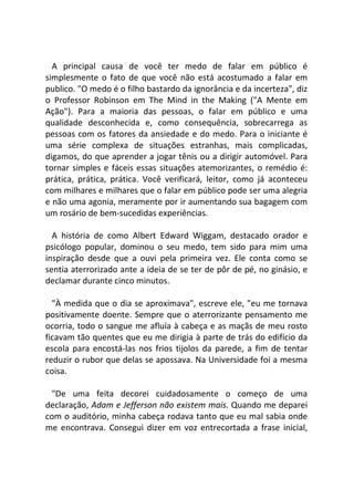 A principal causa de você ter medo de falar em público é
simplesmente o fato de que você não está acostumado a falar em
publico. "O medo é o filho bastardo da ignorância e da incerteza", diz
o Professor Robinson em The Mind in the Making ("A Mente em
Ação"). Para a maioria das pessoas, o falar em público e uma
qualidade desconhecida e, como consequência, sobrecarrega as
pessoas com os fatores da ansiedade e do medo. Para o iniciante é
uma série complexa de situações estranhas, mais complicadas,
digamos, do que aprender a jogar tênis ou a dirigir automóvel. Para
tornar simples e fáceis essas situações atemorizantes, o remédio é:
prática, prática, prática. Você verificará, leitor, como já aconteceu
com milhares e milhares que o falar em público pode ser uma alegria
e não uma agonia, meramente por ir aumentando sua bagagem com
um rosário de bem-sucedidas experiências.
A história de como Albert Edward Wiggam, destacado orador e
psicólogo popular, dominou o seu medo, tem sido para mim uma
inspiração desde que a ouvi pela primeira vez. Ele conta como se
sentia aterrorizado ante a ideia de se ter de pôr de pé, no ginásio, e
declamar durante cinco minutos.
"À medida que o dia se aproximava", escreve ele, "eu me tornava
positivamente doente. Sempre que o aterrorizante pensamento me
ocorria, todo o sangue me afluía à cabeça e as maçãs de meu rosto
ficavam tão quentes que eu me dirigia à parte de trás do edifício da
escola para encostá-las nos frios tijolos da parede, a fim de tentar
reduzir o rubor que delas se apossava. Na Universidade foi a mesma
coisa.
"De uma feita decorei cuidadosamente o começo de uma
declaração, Adam e Jefferson não existem mais. Quando me deparei
com o auditório, minha cabeça rodava tanto que eu mal sabia onde
me encontrava. Consegui dizer em voz entrecortada a frase inicial,
 
