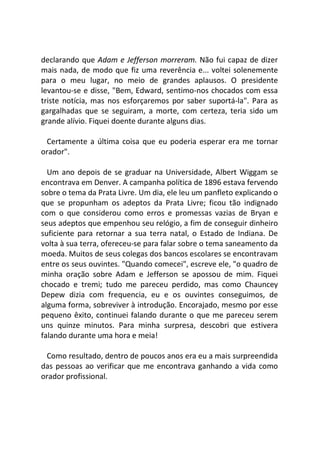 declarando que Adam e Jefferson morreram. Não fui capaz de dizer
mais nada, de modo que fiz uma reverência e... voltei solenemente
para o meu lugar, no meio de grandes aplausos. O presidente
levantou-se e disse, "Bem, Edward, sentimo-nos chocados com essa
triste notícia, mas nos esforçaremos por saber suportá-la". Para as
gargalhadas que se seguiram, a morte, com certeza, teria sido um
grande alívio. Fiquei doente durante alguns dias.
Certamente a última coisa que eu poderia esperar era me tornar
orador".
Um ano depois de se graduar na Universidade, Albert Wiggam se
encontrava em Denver. A campanha política de 1896 estava fervendo
sobre o tema da Prata Livre. Um dia, ele leu um panfleto explicando o
que se propunham os adeptos da Prata Livre; ficou tão indignado
com o que considerou como erros e promessas vazias de Bryan e
seus adeptos que empenhou seu relógio, a fim de conseguir dinheiro
suficiente para retornar a sua terra natal, o Estado de Indiana. De
volta à sua terra, ofereceu-se para falar sobre o tema saneamento da
moeda. Muitos de seus colegas dos bancos escolares se encontravam
entre os seus ouvintes. "Quando comecei", escreve ele, "o quadro de
minha oração sobre Adam e Jefferson se apossou de mim. Fiquei
chocado e tremi; tudo me pareceu perdido, mas como Chauncey
Depew dizia com frequencia, eu e os ouvintes conseguimos, de
alguma forma, sobreviver à introdução. Encorajado, mesmo por esse
pequeno êxito, continuei falando durante o que me pareceu serem
uns quinze minutos. Para minha surpresa, descobri que estivera
falando durante uma hora e meia!
Como resultado, dentro de poucos anos era eu a mais surpreendida
das pessoas ao verificar que me encontrava ganhando a vida como
orador profissional.
 