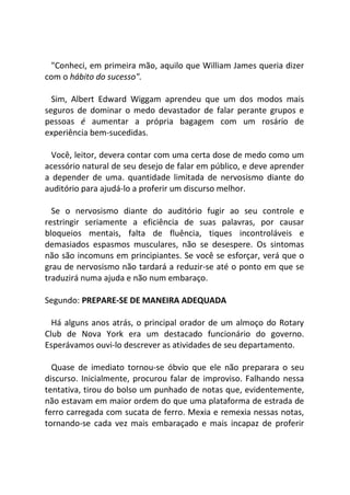 "Conheci, em primeira mão, aquilo que William James queria dizer
com o hábito do sucesso".
Sim, Albert Edward Wiggam aprendeu que um dos modos mais
seguros de dominar o medo devastador de falar perante grupos e
pessoas é aumentar a própria bagagem com um rosário de
experiência bem-sucedidas.
Você, leitor, devera contar com uma certa dose de medo como um
acessório natural de seu desejo de falar em público, e deve aprender
a depender de uma. quantidade limitada de nervosismo diante do
auditório para ajudá-lo a proferir um discurso melhor.
Se o nervosismo diante do auditório fugir ao seu controle e
restringir seriamente a eficiência de suas palavras, por causar
bloqueios mentais, falta de fluência, tiques incontroláveis e
demasiados espasmos musculares, não se desespere. Os sintomas
não são incomuns em principiantes. Se você se esforçar, verá que o
grau de nervosismo não tardará a reduzir-se até o ponto em que se
traduzirá numa ajuda e não num embaraço.
Segundo: PREPARE-SE DE MANEIRA ADEQUADA
Há alguns anos atrás, o principal orador de um almoço do Rotary
Club de Nova York era um destacado funcionário do governo.
Esperávamos ouvi-lo descrever as atividades de seu departamento.
Quase de imediato tornou-se óbvio que ele não preparara o seu
discurso. Inicialmente, procurou falar de improviso. Falhando nessa
tentativa, tirou do bolso um punhado de notas que, evidentemente,
não estavam em maior ordem do que uma plataforma de estrada de
ferro carregada com sucata de ferro. Mexia e remexia nessas notas,
tornando-se cada vez mais embaraçado e mais incapaz de proferir
 