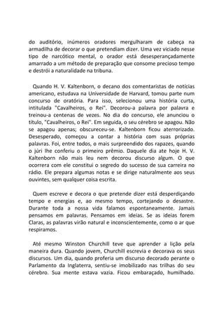 do auditório, inúmeros oradores mergulharam de cabeça na
armadilha de decorar o que pretendiam dizer. Uma vez viciado nesse
tipo de narcótico mental, o orador está desesperançadamente
amarrado a um método de preparação que consome precioso tempo
e destrói a naturalidade na tribuna.
Quando H. V. Kaltenborn, o decano dos comentaristas de notícias
americano, estudava na Universidade de Harvard, tomou parte num
concurso de oratória. Para isso, selecionou uma história curta,
intitulada "Cavalheiros, o Rei". Decorou-a palavra por palavra e
treinou-a centenas de vezes. No dia do concurso, ele anunciou o
título, "Cavalheiros, o Rei". Em seguida, o seu cérebro se apagou. Não
se apagou apenas; obscureceu-se. Kaltenborn ficou aterrorizado.
Desesperado, começou a contar a história com suas próprias
palavras. Foi, entre todos, o mais surpreendido dos rapazes, quando
o júri lhe conferiu o primeiro prêmio. Daquele dia ate hoje H. V.
Kaltenborn não mais leu nem decorou discurso algum. O que
ocorrera com ele constitui o segredo do sucesso de sua carreira no
rádio. Ele prepara algumas notas e se dirige naturalmente aos seus
ouvintes, sem qualquer coisa escrita.
Quem escreve e decora o que pretende dizer está desperdiçando
tempo e energias e, ao mesmo tempo, cortejando o desastre.
Durante toda a nossa vida falamos espontaneamente. Jamais
pensamos em palavras. Pensamos em ideias. Se as ideias forem
Claras, as palavras virão natural e inconscientemente, como o ar que
respiramos.
Até mesmo Winston Churchill teve que aprender a lição pela
maneira dura. Quando jovem, Churchill escrevia e decorava os seus
discursos. Um dia, quando proferia um discurso decorado perante o
Parlamento da Inglaterra, sentiu-se imobilizado nas trilhas do seu
cérebro. Sua mente estava vazia. Ficou embaraçado, humilhado.
 