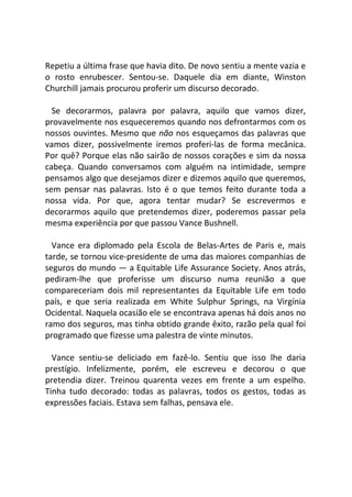 Repetiu a última frase que havia dito. De novo sentiu a mente vazia e
o rosto enrubescer. Sentou-se. Daquele dia em diante, Winston
Churchill jamais procurou proferir um discurso decorado.
Se decorarmos, palavra por palavra, aquilo que vamos dizer,
provavelmente nos esqueceremos quando nos defrontarmos com os
nossos ouvintes. Mesmo que não nos esqueçamos das palavras que
vamos dizer, possivelmente iremos proferi-las de forma mecânica.
Por quê? Porque elas não sairão de nossos corações e sim da nossa
cabeça. Quando conversamos com alguém na intimidade, sempre
pensamos algo que desejamos dizer e dizemos aquilo que queremos,
sem pensar nas palavras. Isto é o que temos feito durante toda a
nossa vida. Por que, agora tentar mudar? Se escrevermos e
decorarmos aquilo que pretendemos dizer, poderemos passar pela
mesma experiência por que passou Vance Bushnell.
Vance era diplomado pela Escola de Belas-Artes de Paris e, mais
tarde, se tornou vice-presidente de uma das maiores companhias de
seguros do mundo — a Equitable Life Assurance Society. Anos atrás,
pediram-lhe que proferisse um discurso numa reunião a que
compareceriam dois mil representantes da Equitable Life em todo
país, e que seria realizada em White Sulphur Springs, na Virgínia
Ocidental. Naquela ocasião ele se encontrava apenas há dois anos no
ramo dos seguros, mas tinha obtido grande êxito, razão pela qual foi
programado que fizesse uma palestra de vinte minutos.
Vance sentiu-se deliciado em fazê-lo. Sentiu que isso lhe daria
prestígio. Infelizmente, porém, ele escreveu e decorou o que
pretendia dizer. Treinou quarenta vezes em frente a um espelho.
Tinha tudo decorado: todas as palavras, todos os gestos, todas as
expressões faciais. Estava sem falhas, pensava ele.
 