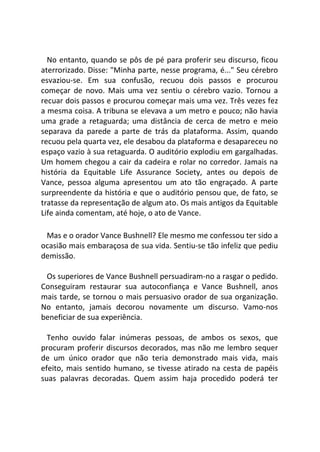 No entanto, quando se pôs de pé para proferir seu discurso, ficou
aterrorizado. Disse: "Minha parte, nesse programa, é..." Seu cérebro
esvaziou-se. Em sua confusão, recuou dois passos e procurou
começar de novo. Mais uma vez sentiu o cérebro vazio. Tornou a
recuar dois passos e procurou começar mais uma vez. Três vezes fez
a mesma coisa. A tribuna se elevava a um metro e pouco; não havia
uma grade a retaguarda; uma distância de cerca de metro e meio
separava da parede a parte de trás da plataforma. Assim, quando
recuou pela quarta vez, ele desabou da plataforma e desapareceu no
espaço vazio à sua retaguarda. O auditório explodiu em gargalhadas.
Um homem chegou a cair da cadeira e rolar no corredor. Jamais na
história da Equitable Life Assurance Society, antes ou depois de
Vance, pessoa alguma apresentou um ato tão engraçado. A parte
surpreendente da história e que o auditório pensou que, de fato, se
tratasse da representação de algum ato. Os mais antigos da Equitable
Life ainda comentam, até hoje, o ato de Vance.
Mas e o orador Vance Bushnell? Ele mesmo me confessou ter sido a
ocasião mais embaraçosa de sua vida. Sentiu-se tão infeliz que pediu
demissão.
Os superiores de Vance Bushnell persuadiram-no a rasgar o pedido.
Conseguiram restaurar sua autoconfiança e Vance Bushnell, anos
mais tarde, se tornou o mais persuasivo orador de sua organização.
No entanto, jamais decorou novamente um discurso. Vamo-nos
beneficiar de sua experiência.
Tenho ouvido falar inúmeras pessoas, de ambos os sexos, que
procuram proferir discursos decorados, mas não me lembro sequer
de um único orador que não teria demonstrado mais vida, mais
efeito, mais sentido humano, se tivesse atirado na cesta de papéis
suas palavras decoradas. Quem assim haja procedido poderá ter
 