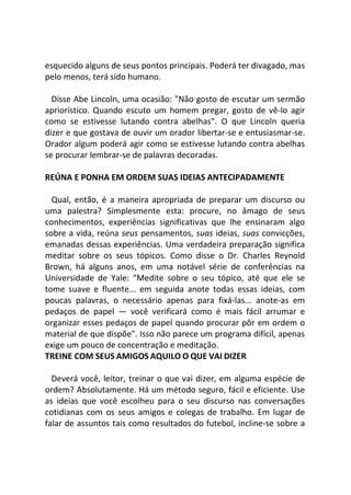 esquecido alguns de seus pontos principais. Poderá ter divagado, mas
pelo menos, terá sido humano.
Disse Abe Lincoln, uma ocasião: "Não gosto de escutar um sermão
apriorístico. Quando escuto um homem pregar, gosto de vê-lo agir
como se estivesse lutando contra abelhas". O que Lincoln queria
dizer e que gostava de ouvir um orador libertar-se e entusiasmar-se.
Orador algum poderá agir como se estivesse lutando contra abelhas
se procurar lembrar-se de palavras decoradas.
REÚNA E PONHA EM ORDEM SUAS IDEIAS ANTECIPADAMENTE
Qual, então, é a maneira apropriada de preparar um discurso ou
uma palestra? Simplesmente esta: procure, no âmago de seus
conhecimentos, experiências significativas que lhe ensinaram algo
sobre a vida, reúna seus pensamentos, suas ideias, suas convicções,
emanadas dessas experiências. Uma verdadeira preparação significa
meditar sobre os seus tópicos. Como disse o Dr. Charles Reynold
Brown, há alguns anos, em uma notável série de conferências na
Universidade de Yale: "Medite sobre o seu tópico, até que ele se
tome suave e fluente... em seguida anote todas essas ideias, com
poucas palavras, o necessário apenas para fixá-las... anote-as em
pedaços de papel — você verificará como é mais fácil arrumar e
organizar esses pedaços de papel quando procurar pôr em ordem o
material de que dispõe". Isso não parece um programa difícil, apenas
exige um pouco de concentração e meditação.
TREINE COM SEUS AMIGOS AQUILO O QUE VAI DIZER
Deverá você, leitor, treinar o que vai dizer, em alguma espécie de
ordem? Absolutamente. Há um método seguro, fácil e eficiente. Use
as ideias que você escolheu para o seu discurso nas conversações
cotidianas com os seus amigos e colegas de trabalho. Em lugar de
falar de assuntos tais como resultados do futebol, incline-se sobre a
 