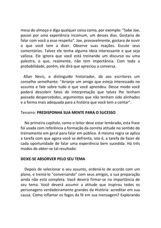 mesa do almoço e diga qualquer coisa como, por exemplo: "Sabe Joe,
passei por uma experiência incomum, um desses dias. Gostaria de
falar com você a esse respeito". Joe, provavelmente, gostara de ouvir
o que você tem a dizer. Observe suas reações. Escute seus
comentários. Talvez ele tenha alguma ideia interessante e que seja
valiosa. Ele ignora que você está treinando um discurso ou uma
palestra, o que, realmente, não tem importância. Com toda a
probabilidade, porém, ele dirá que apreciou a conversa.
Allan Nevis, o distinguido historiador, dá aos escritores um
conselho semelhante: "Arranje um amigo que esteja interessado no
assunto e fale sobre tudo o que você aprendeu. Desse modo você
poderá descobrir fatos de interpretação que talvez lhe tenham
passado despercebidos, argumentos que não tenham sido alinhados
e a forma mais adequada para a história que você tem a contar".
Terceiro: PREDISPONHA SUA MENTE PARA O SUCESSO
No primeiro capítulo, como o leitor deve estar lembrado, esta frase
foi usada com referência a formação da correta atitude no sentido do
treinamento em geral para falar em público. A mesma regra se aplica
a tarefa com que agora você se defronta, isto é, a tarefa de fazer de
cada oportunidade de falar uma experiência bem sucedida. Há três
modos de obter-se tal resultado:
DEIXE-SE ABSORVER PELO SEU TEMA
Depois de selecionar o seu assunto, ordená-lo de acordo com um
plano, e treiná-lo "conversando" com seus amigos, a sua preparação
ainda não está completa. Você deverá firmar-se na importância de
seu tema. Você deverá assumir a atitude que inspirou todos os
personagens verdadeiramente grandes da História: acreditar em sua
causa. Como inflamar os fogos da fé em sua mensagem? Explorando
 