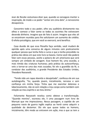 Jean de Reszke costumava dizer que, quando se conseguia manter a
respiração, de modo a se poder "sentar em cima dela", o nervosismo
desaparecia.
Concentre todo o seu poder, olhe seu auditório diretamente nos
olhos e comece a falar como se todos os ouvintes lhe estivessem
devendo dinheiro. Imagine que de fato é assim. Imagine que eles ali
se encontram reunidos para lhe solicitarem um aumento de crédito.
O efeito psicológico, que em você se exercerá, será benéfico.
Caso duvide de que essa filosofia faça sentido, você mudará de
opinião após uma conversa de alguns minutos com praticamente
qualquer pessoa que tenha feito o curso e que o tenha precedido na
prática das ideias em que este livro se baseia. Como você não poderá
falar com essas pessoas, aceite a palavra de um americano que será
sempre um símbolo de coragem. Esse homem foi, uma ocasião, a
mais tímida das criaturas humanas; pela prática da autoconfiança,
veio a tornar-se uma das mais ousadas; foi ele o guardião da fé, o
condutor dos auditórios, o grande Presidente dos Estados Unidos,
Theodore Roosevelt.
"Tendo sido um rapaz doentio e desajeitado", confessa ele em sua
autobiografia, "fui, quando jovem, inicialmente, nervoso e sem
confiança em minha força. Tinha que me exercitar dolorosa e
laboriosamente, não só com relação a meu corpo como também com
relação ao meu espírito e ao meu ânimo."
Felizmente Roosevelt revelou como obteve a transformação.
"Quando menino", escreveu ele, li uma passagem num livro de
Marryat que me impressionou. Nessa passagem, o capitão de um
pequeno navio de guerra inglês explica ao herói como adquirir a
qualidade do destemor. Diz ele que quase todos os homens,
inicialmente, têm medo ao entrarem em ação, mas o que se tem a
 