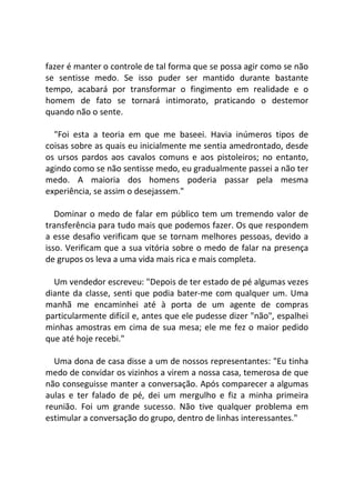 fazer é manter o controle de tal forma que se possa agir como se não
se sentisse medo. Se isso puder ser mantido durante bastante
tempo, acabará por transformar o fingimento em realidade e o
homem de fato se tornará intimorato, praticando o destemor
quando não o sente.
"Foi esta a teoria em que me baseei. Havia inúmeros tipos de
coisas sobre as quais eu inicialmente me sentia amedrontado, desde
os ursos pardos aos cavalos comuns e aos pistoleiros; no entanto,
agindo como se não sentisse medo, eu gradualmente passei a não ter
medo. A maioria dos homens poderia passar pela mesma
experiência, se assim o desejassem."
Dominar o medo de falar em público tem um tremendo valor de
transferência para tudo mais que podemos fazer. Os que respondem
a esse desafio verificam que se tornam melhores pessoas, devido a
isso. Verificam que a sua vitória sobre o medo de falar na presença
de grupos os leva a uma vida mais rica e mais completa.
Um vendedor escreveu: "Depois de ter estado de pé algumas vezes
diante da classe, senti que podia bater-me com qualquer um. Uma
manhã me encaminhei até à porta de um agente de compras
particularmente difícil e, antes que ele pudesse dizer "não", espalhei
minhas amostras em cima de sua mesa; ele me fez o maior pedido
que até hoje recebi."
Uma dona de casa disse a um de nossos representantes: "Eu tinha
medo de convidar os vizinhos a virem a nossa casa, temerosa de que
não conseguisse manter a conversação. Após comparecer a algumas
aulas e ter falado de pé, dei um mergulho e fiz a minha primeira
reunião. Foi um grande sucesso. Não tive qualquer problema em
estimular a conversação do grupo, dentro de linhas interessantes."
 