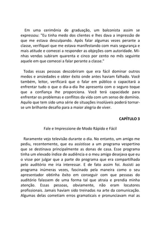 Em uma cerimônia de graduação, um balconista assim se
expressou: "Eu tinha medo dos clientes e lhes dava a impressão de
que me estava desculpando. Após falar algumas vezes perante a
classe, verifiquei que me estava manifestando com mais segurança e
mais atitude e comecei a responder as objeções com autoridade. Mi-
nhas vendas subiram quarenta e cinco por cento no mês seguinte
aquele em que comecei a falar perante a classe."
Todas essas pessoas descobriram que era fácil dominar outros
medos e ansiedades e obter êxito onde antes haviam falhado. Você
também, leitor, verificará que o falar em público o capacitará a
enfrentar tudo o que o dia-a-dia lhe apresenta com o seguro toque
que a confiança Ihe proporciona. Você terá capacidade para
enfrentar os problemas e conflitos da vida com um senso de domínio.
Aquilo que tem sido uma série de situações insolúveis poderá tornar-
se um brilhante desafio para a maior alegria de viver.
CAPÍTULO 3
Fale e Impressione de Modo Rápido e Fácil
Raramente vejo televisão durante o dia. No entanto, um amigo me
pediu, recentemente, que eu assistisse a um programa vespertino
que se destinava principalmente as donas de casa. Esse programa
tinha um elevado índice de audiência e o meu amigo desejava que eu
o visse por julgar que a parte do programa que era compartilhada
pelo auditório me iria interessar. E de fato assim foi. Assisti ao
programa inúmeras vezes, fascinado pela maneira como o seu
apresentador obtinha êxito em conseguir com que pessoas do
auditório falassem de uma forma tal que atraia e prendia minha
atenção. Essas pessoas, obviamente, não eram locutores
profissionais. Jamais haviam sido treinadas na arte da comunicação.
Algumas delas cometiam erros gramaticais e pronunciavam mal as
 